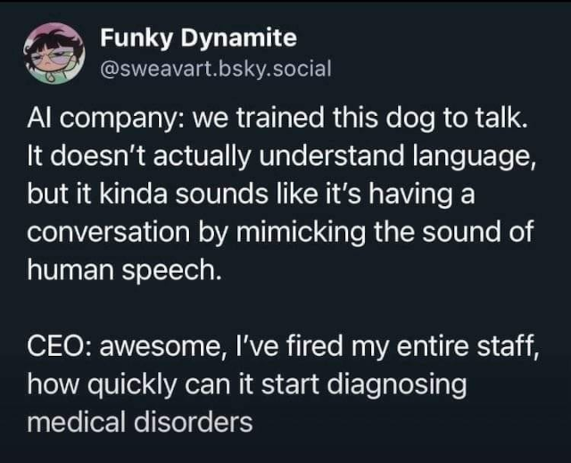 screen shot of a bluesky post that says AI company: we trained this dog to talk. It doesn't actually understand language, but it kinda sounds like it's having a conversation by mimicking the sound of human speech. CEO: awesome, I've fired my entire staff, how quickly can it start diagnosing medical disorder